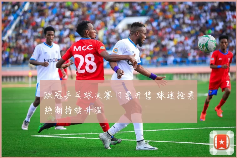 欧冠乒乓球决赛门票开售 球迷抢票热潮持续升温