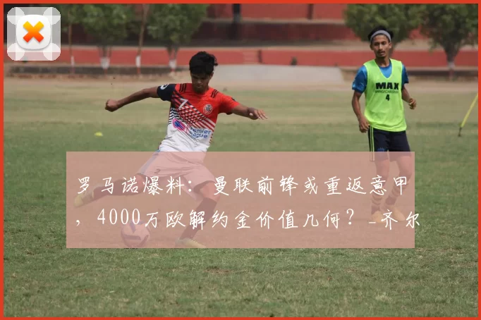罗马诺爆料:曼联前锋或重返意甲,4000万欧解约金价值几何?_齐尔克泽_中锋_那不勒斯