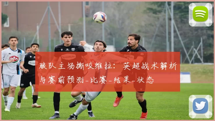 狼队主场撕咬维拉：英超战术解析与赛前预测_比赛_结果_状态