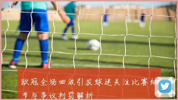 欧冠全场回放引发球迷关注比赛细节与争议判罚解析