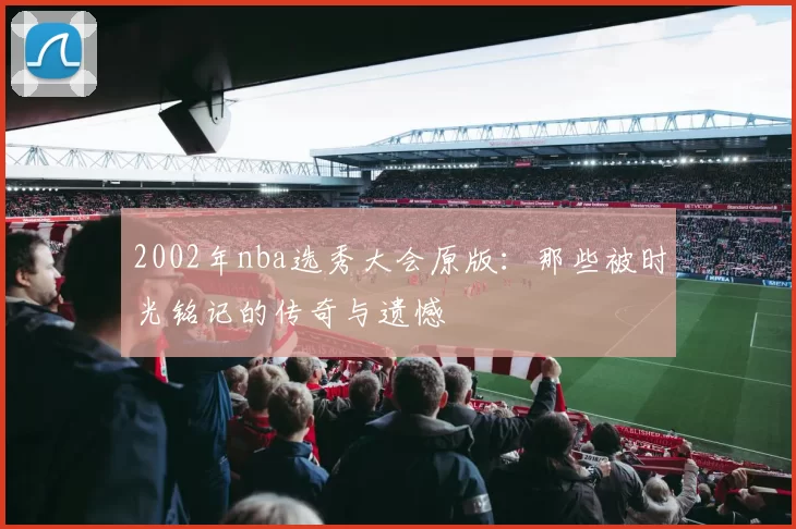 2002年nba选秀大会原版：那些被时光铭记的传奇与遗憾