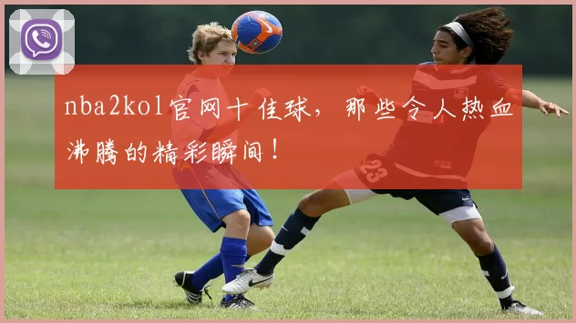 nba2kol官网十佳球，那些令人热血沸腾的精彩瞬间！