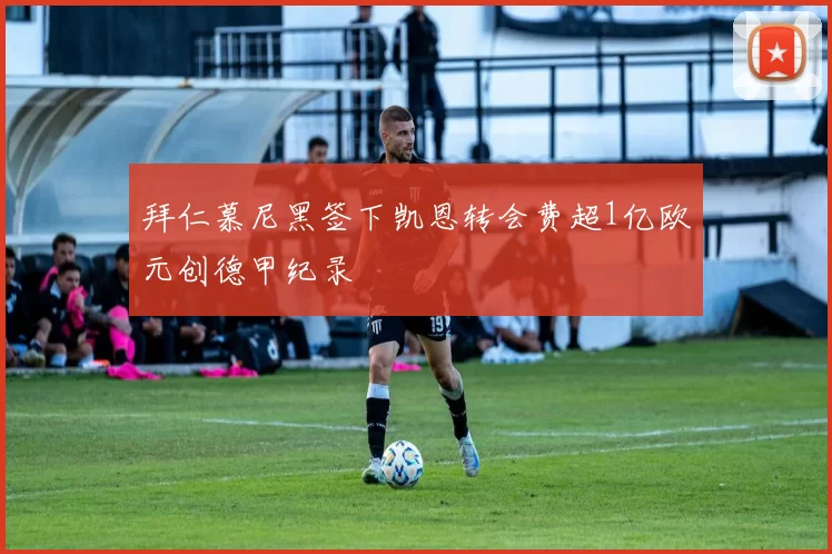 拜仁慕尼黑签下凯恩转会费超1亿欧元创德甲纪录