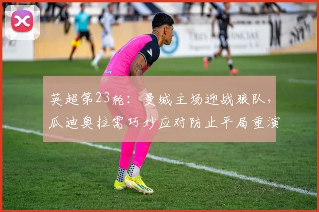 英超第23轮:曼城主场迎战狼队,瓜迪奥拉需巧妙应对防止平局重演_防守_比赛_欧冠