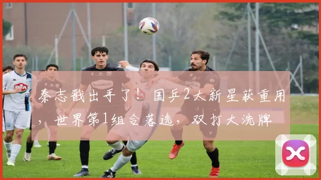 秦志戬出手了！国乒2大新星获重用，世界第1组合落选，双打大洗牌