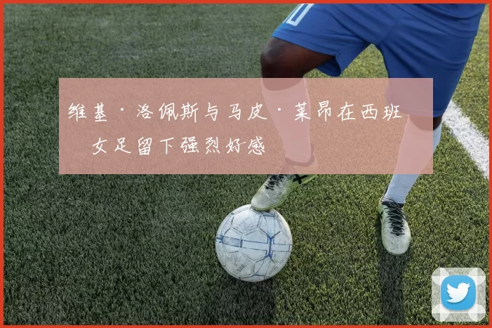 维基·洛佩斯与马皮·莱昂在西班牙女足留下强烈好感