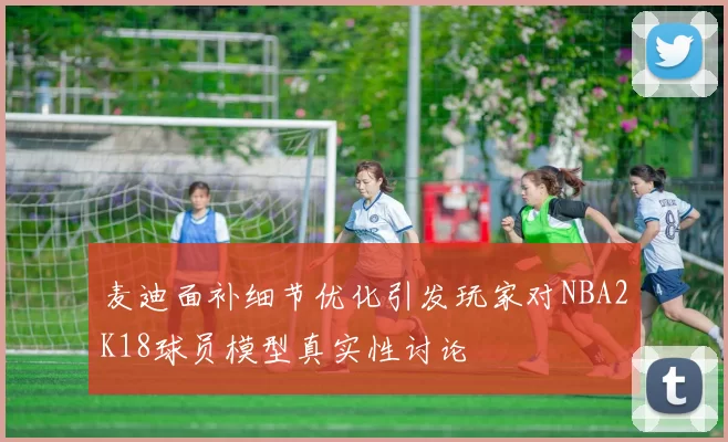 麦迪面补细节优化引发玩家对NBA2K18球员模型真实性讨论