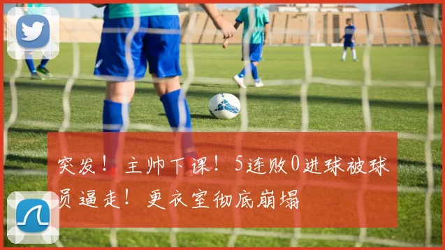 突发！主帅下课！5连败0进球被球员逼走！更衣室彻底崩塌