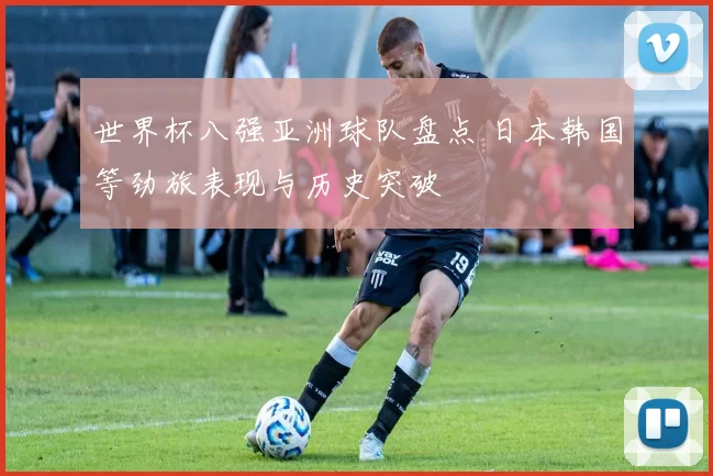 世界杯八强亚洲球队盘点 日本韩国等劲旅表现与历史突破