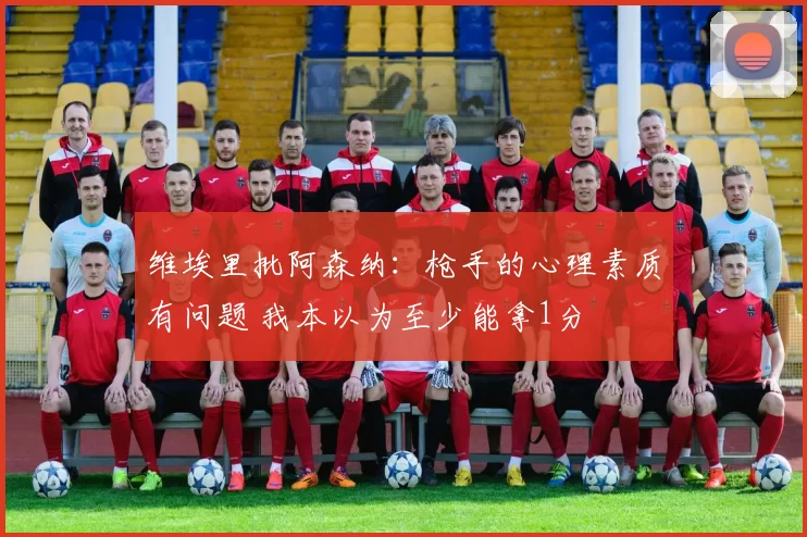 维埃里批阿森纳：枪手的心理素质有问题 我本以为至少能拿1分