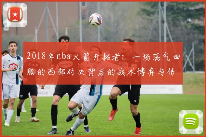 2018年nba火箭开拓者：一场荡气回肠的西部对决背后的战术博弈与传奇故事