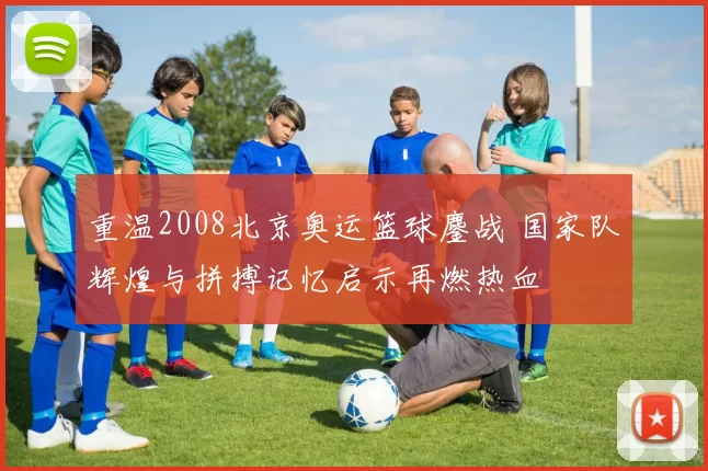 重温2008北京奥运篮球鏖战 国家队辉煌与拼搏记忆启示再燃热血