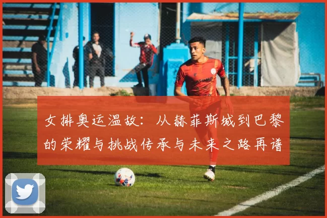 女排奥运温故:从赫菲斯城到巴黎的荣耀与挑战传承与未来之路再谱