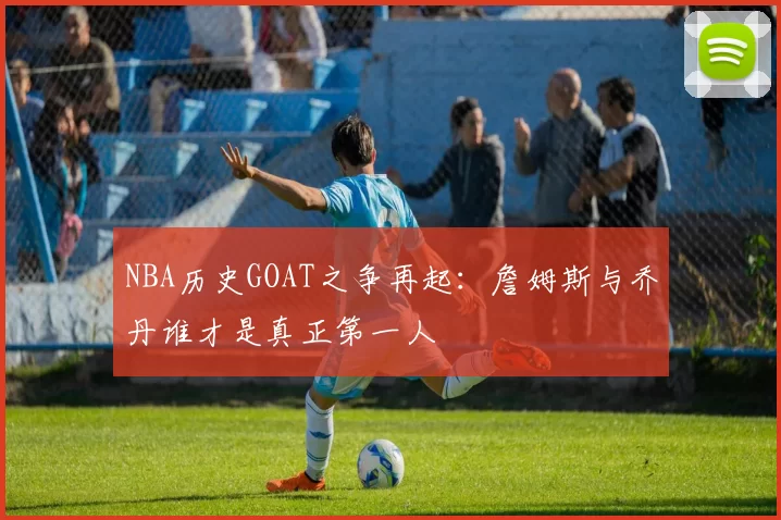NBA历史GOAT之争再起:詹姆斯与乔丹谁才是真正第一人