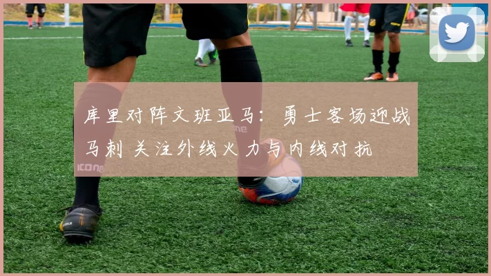 库里对阵文班亚马：勇士客场迎战马刺 关注外线火力与内线对抗