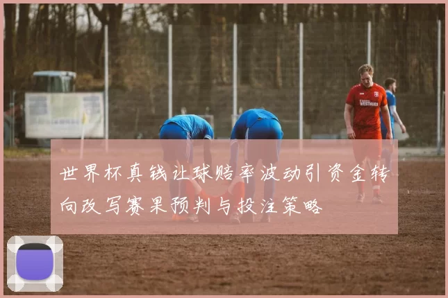 世界杯真钱让球赔率波动引资金转向改写赛果预判与投注策略