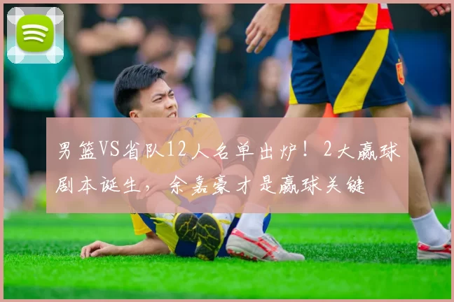 男篮VS省队12人名单出炉！2大赢球剧本诞生，余嘉豪才是赢球关键