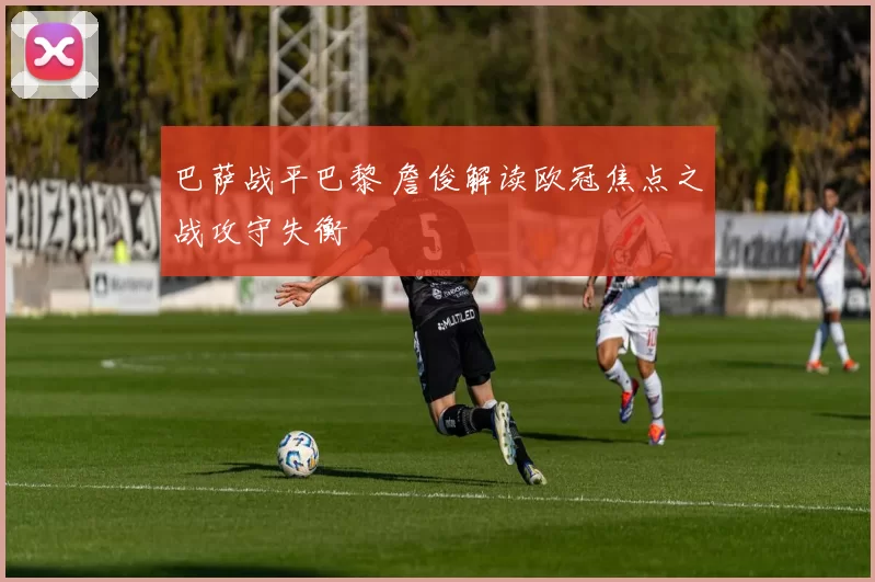 巴萨战平巴黎 詹俊解读欧冠焦点之战攻守失衡