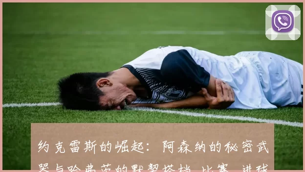 约克雷斯的崛起：阿森纳的秘密武器与哈弗茨的默契搭档_比赛_进球_阿尔特塔