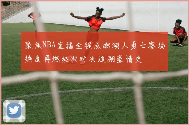 聚焦NBA直播全程点燃湖人勇士赛场热度再燃经典对决追溯豪情史