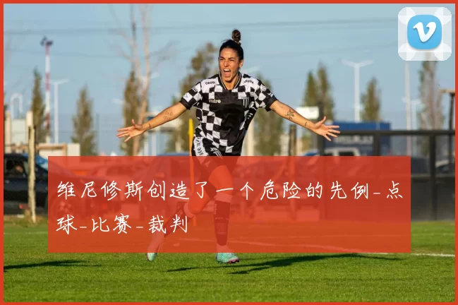 维尼修斯创造了一个危险的先例_点球_比赛_裁判