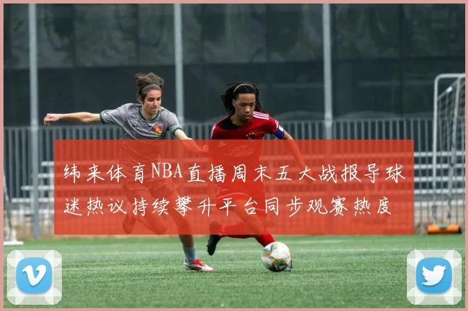 纬来体育NBA直播周末五大战报导球迷热议持续攀升平台同步观赛热度爆棚