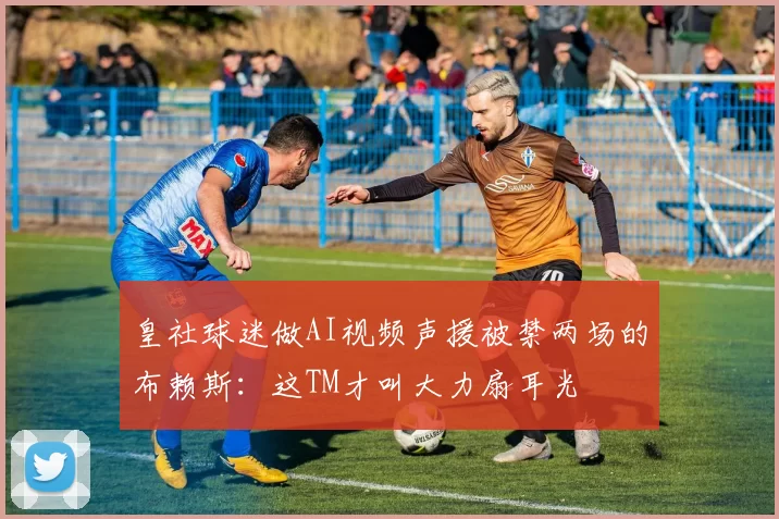 皇社球迷做AI视频声援被禁两场的布赖斯：这TM才叫大力扇耳光