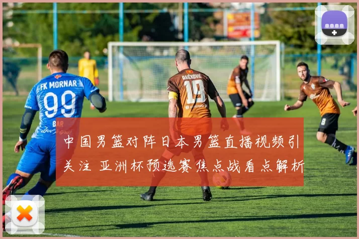 中国男篮对阵日本男篮直播视频引关注 亚洲杯预选赛焦点战看点解析