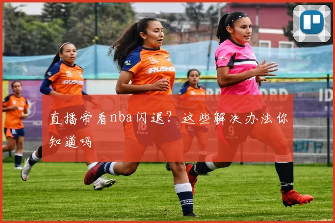 直播帝看nba闪退？这些解决办法你知道吗