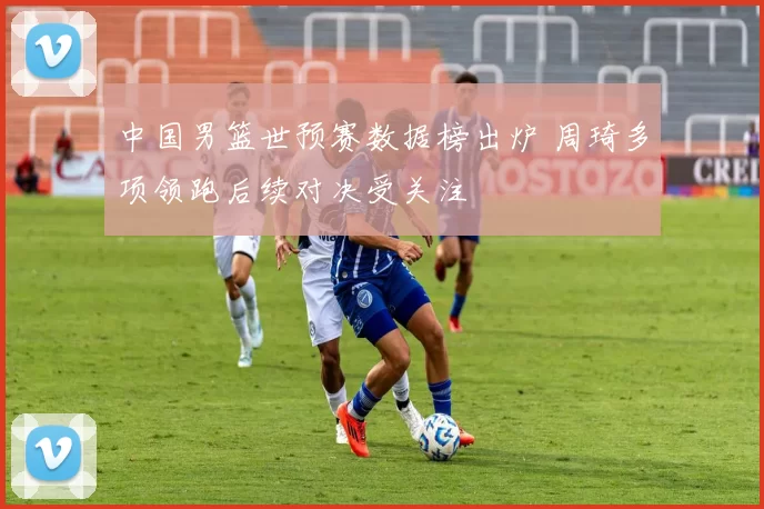 中国男篮世预赛数据榜出炉 周琦多项领跑后续对决受关注