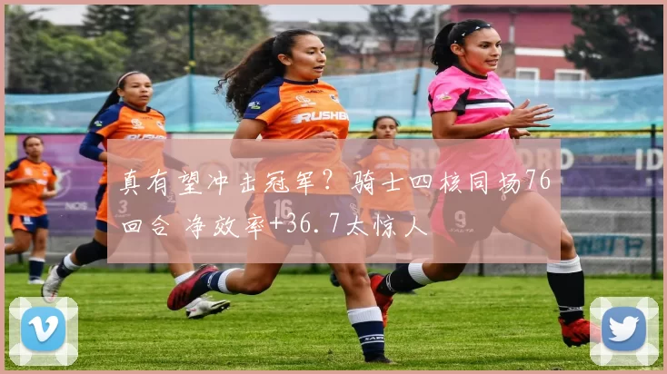 真有望冲击冠军?骑士四核同场76回合 净效率+36.7太惊人