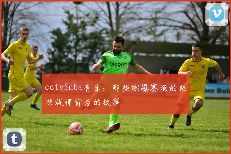 cctv5nba音乐,那些燃爆赛场的经典旋律背后的故事