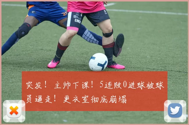 突发！主帅下课！5连败0进球被球员逼走！更衣室彻底崩塌
