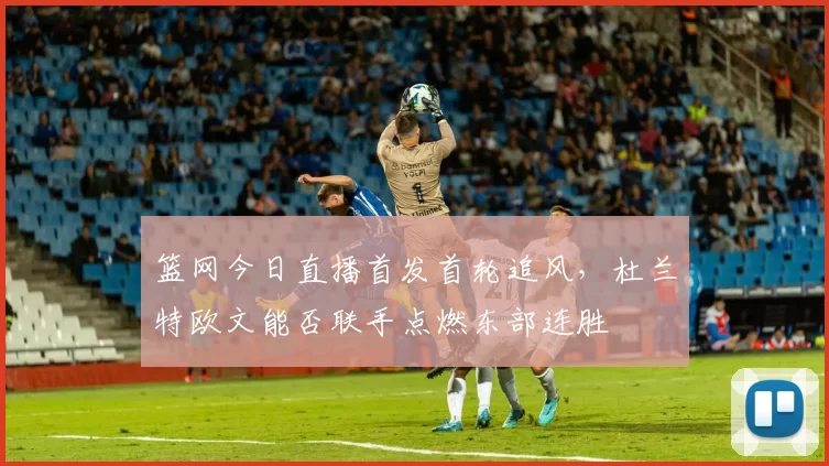 篮网今日直播首发首轮追风，杜兰特欧文能否联手点燃东部连胜