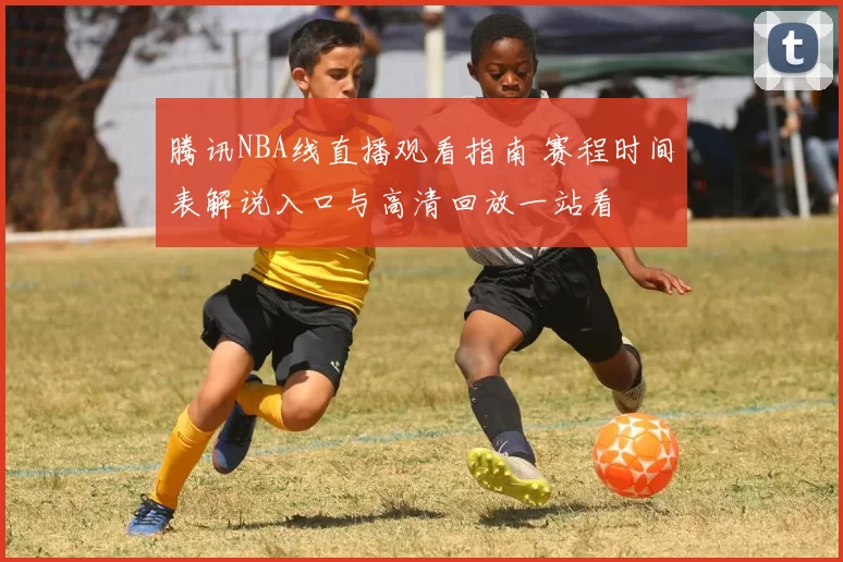 腾讯NBA线直播观看指南 赛程时间表解说入口与高清回放一站看