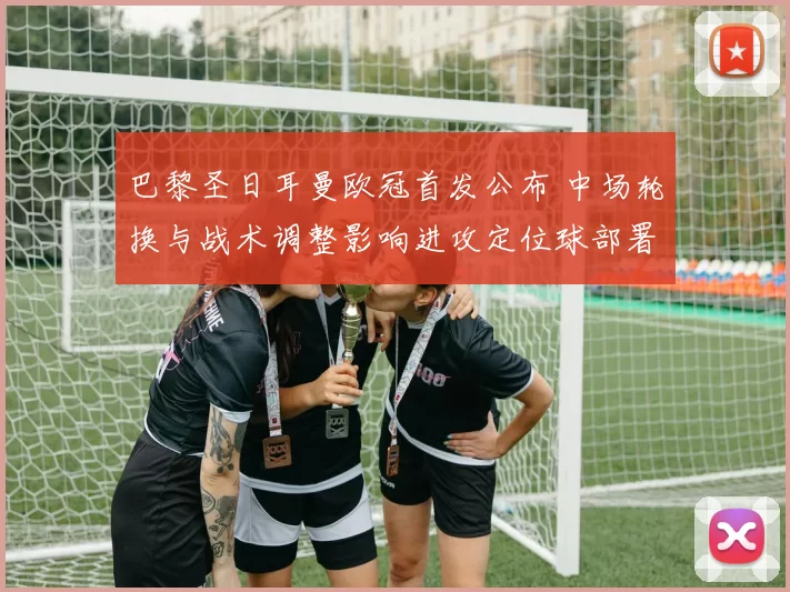 巴黎圣日耳曼欧冠首发公布 中场轮换与战术调整影响进攻定位球部署