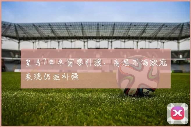 皇马7年冬窗零引援，高层不满欧冠表现仍拒补强