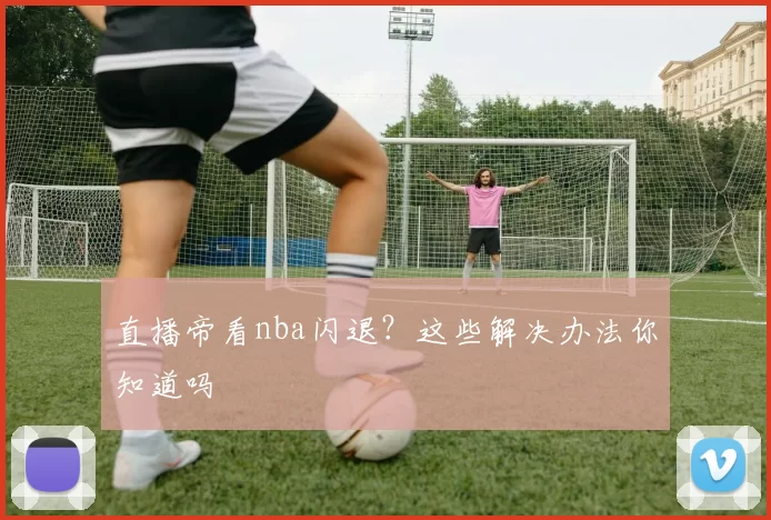 直播帝看nba闪退？这些解决办法你知道吗