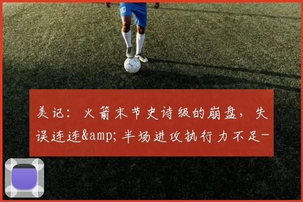 美记：火箭末节史诗级的崩盘，失误连连&半场进攻执行力不足-NBA新闻