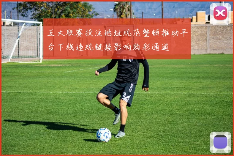 五大联赛投注地址规范整顿推动平台下线违规链接影响购彩通道