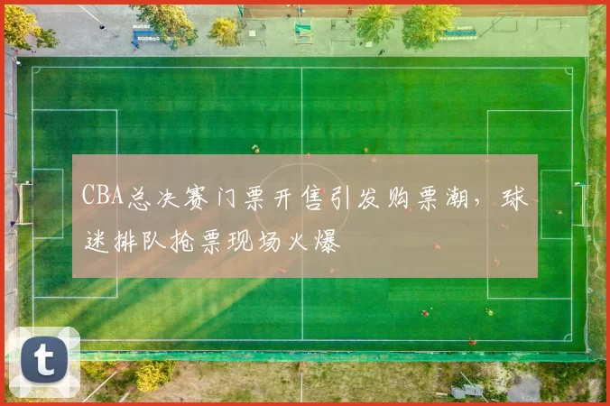 CBA总决赛门票开售引发购票潮，球迷排队抢票现场火爆