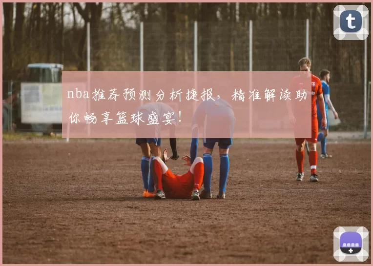 nba推荐预测分析捷报，精准解读助你畅享篮球盛宴！
