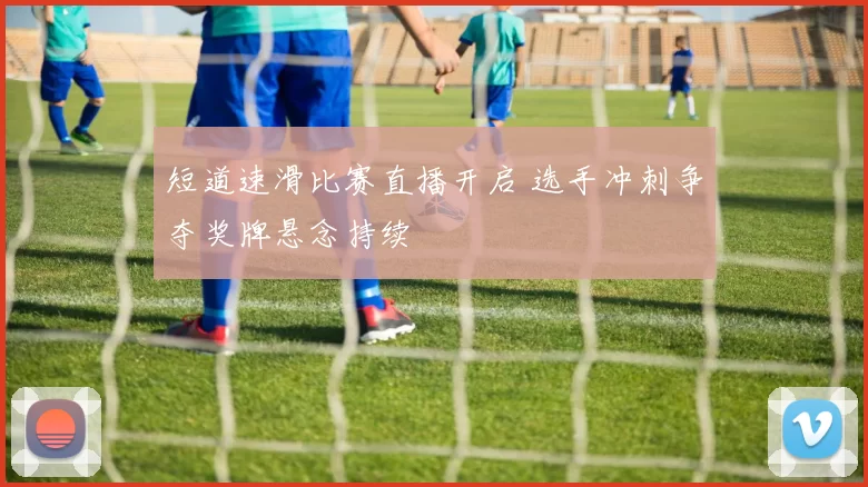短道速滑比赛直播开启 选手冲刺争夺奖牌悬念持续