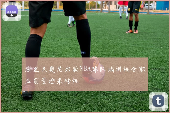 谢里夫奥尼尔获NBA球队试训机会职业前景迎来转机