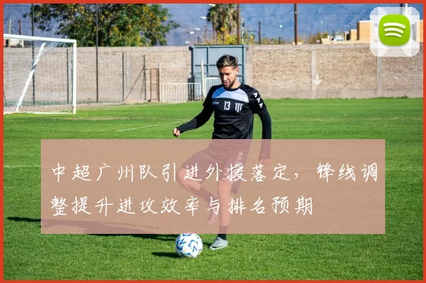中超广州队引进外援落定，锋线调整提升进攻效率与排名预期